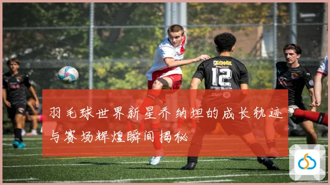 羽毛球世界新星乔纳坦的成长轨迹与赛场辉煌瞬间揭秘