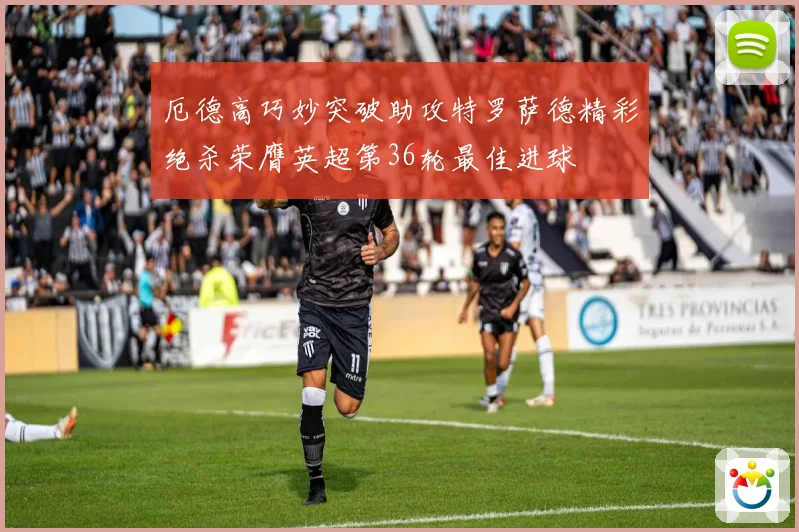 厄德高巧妙突破助攻特罗萨德精彩绝杀荣膺英超第36轮最佳进球