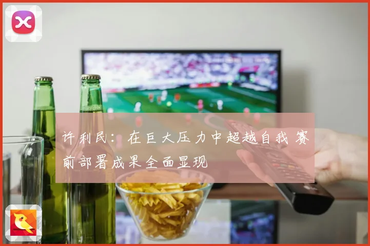 许利民：在巨大压力中超越自我 赛前部署成果全面显现