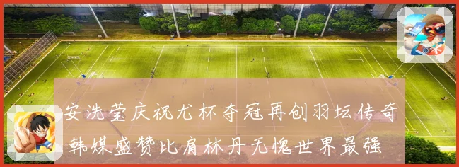 安洗莹庆祝尤杯夺冠再创羽坛传奇 韩媒盛赞比肩林丹无愧世界最强