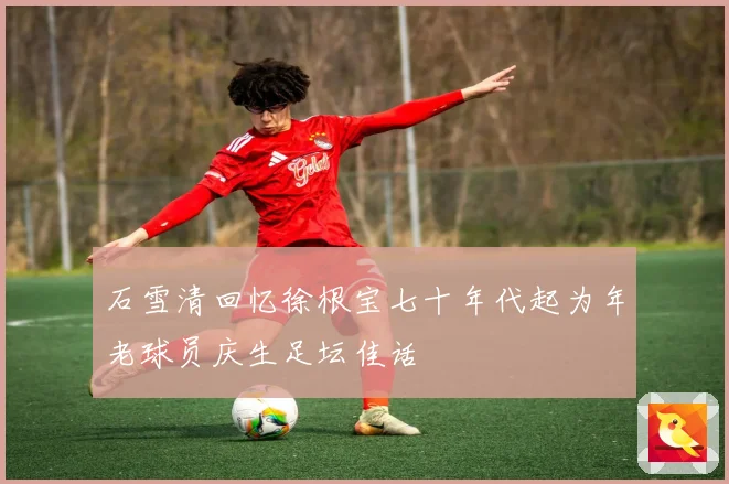 石雪清回忆徐根宝七十年代起为年老球员庆生足坛佳话
