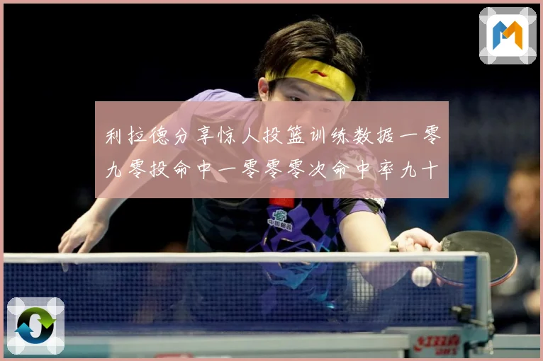 利拉德分享惊人投篮训练数据一零九零投命中一零零零次命中率九十赛场复盘