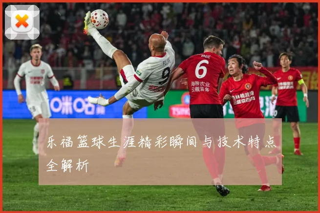 乐福篮球生涯精彩瞬间与技术特点全解析