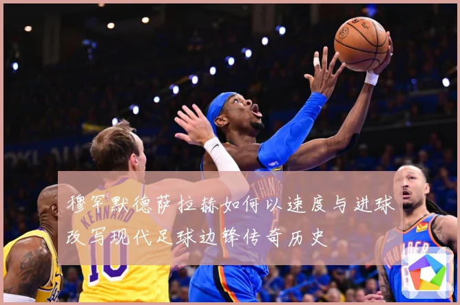 穆罕默德萨拉赫如何以速度与进球改写现代足球边锋传奇历史