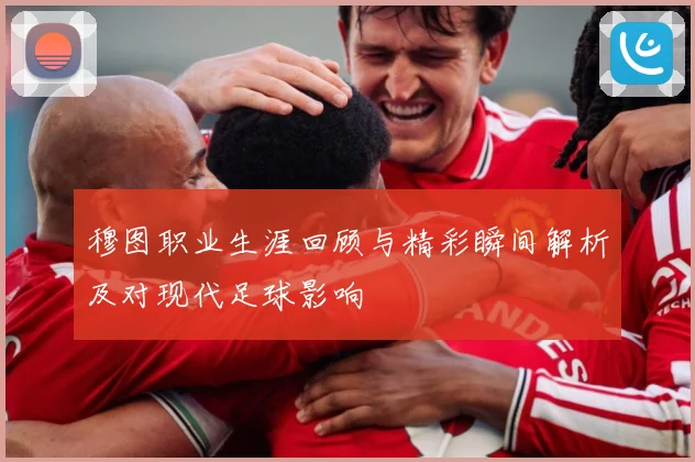 穆图职业生涯回顾与精彩瞬间解析及对现代足球影响