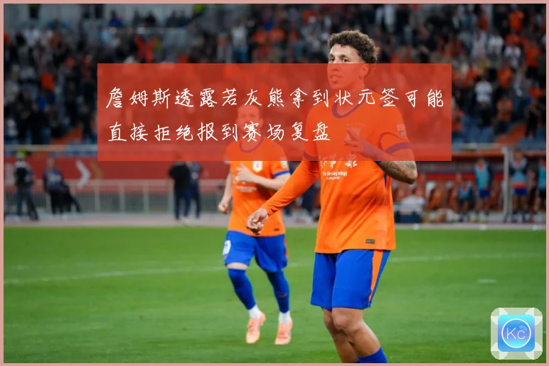 詹姆斯透露若灰熊拿到状元签可能直接拒绝报到赛场复盘