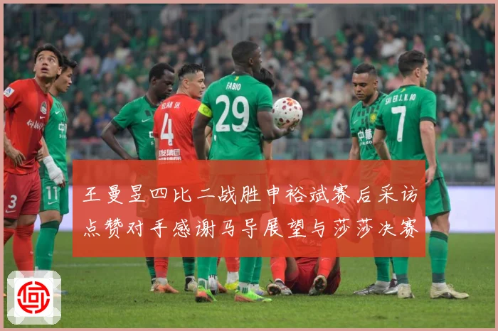 王曼昱四比二战胜申裕斌赛后采访点赞对手感谢马导展望与莎莎决赛赛场解读